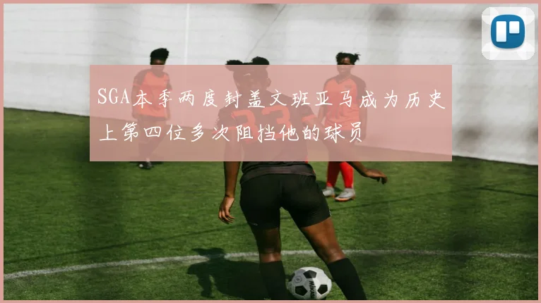 SGA本季两度封盖文班亚马成为历史上第四位多次阻挡他的球员