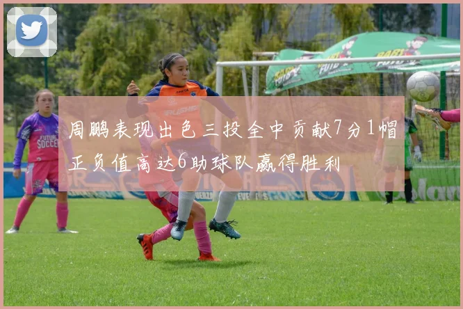 周鹏表现出色三投全中贡献7分1帽正负值高达6助球队赢得胜利